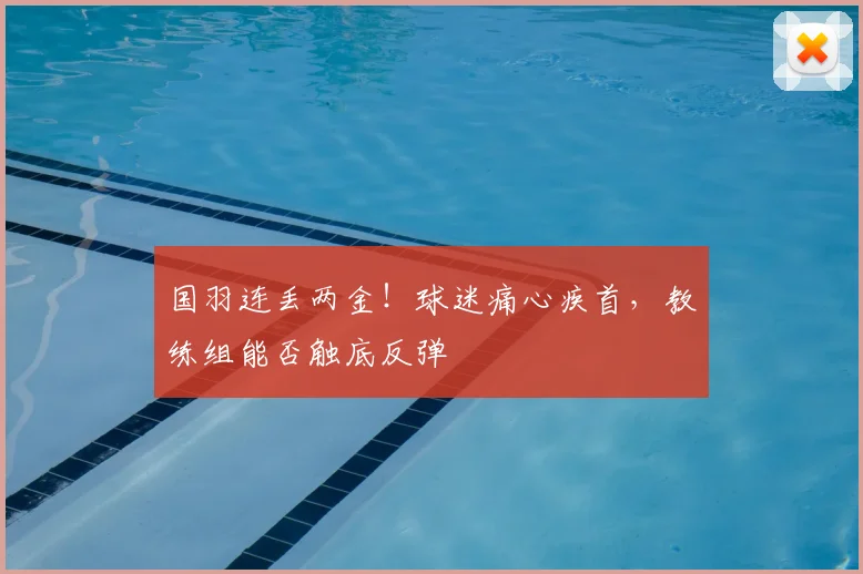 国羽连丢两金！球迷痛心疾首，教练组能否触底反弹