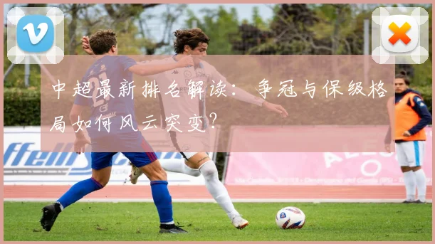 中超最新排名解读：争冠与保级格局如何风云突变？