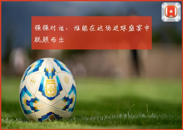 强强对话，谁能在这场进球盛宴中脱颖而出