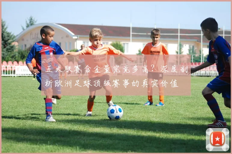 五大联赛含金量究竟多高？深度剖析欧洲足球顶级赛事的真实价值