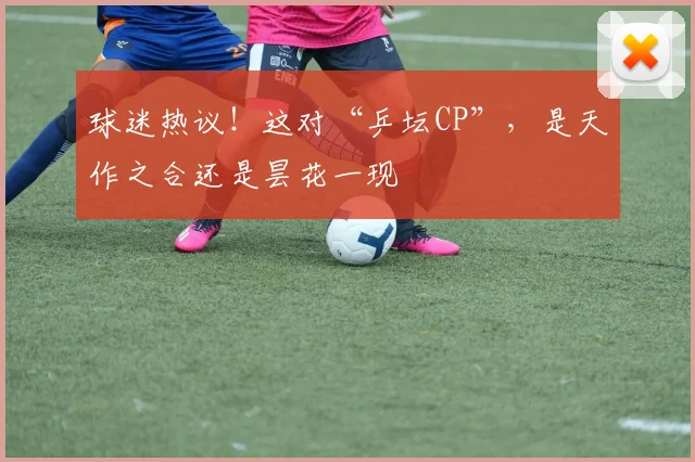 球迷热议！这对“乒坛CP”，是天作之合还是昙花一现