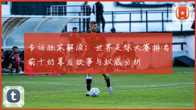 专访独家解读：世界足球大赛排名前十的幕后故事与权威分析