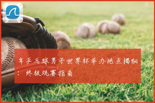 年乒乓球男子世界杯举办地点揭秘：终极观赛指南