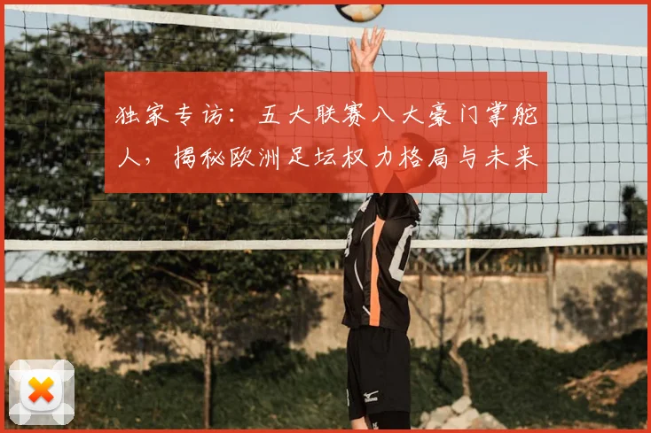 独家专访：五大联赛八大豪门掌舵人，揭秘欧洲足坛权力格局与未来战略