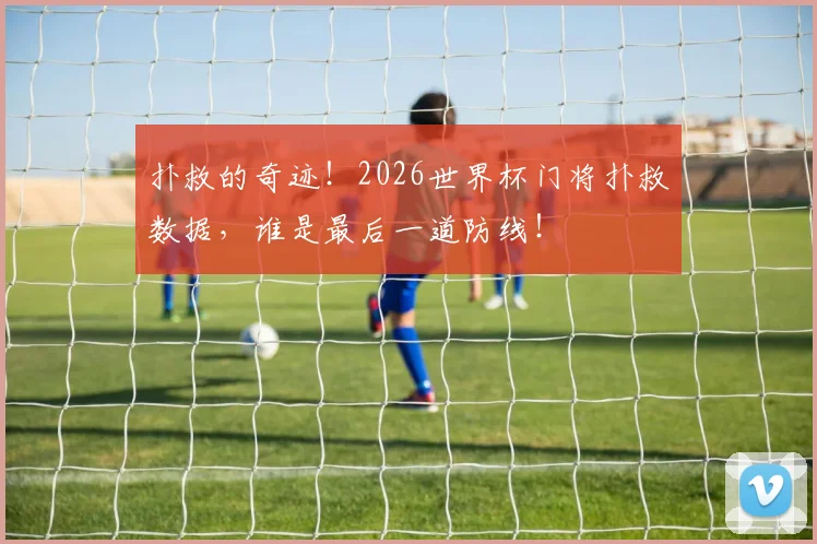 扑救的奇迹！2026世界杯门将扑救数据，谁是最后一道防线！