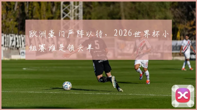 欧洲豪门严阵以待，2026世界杯小组赛谁是领头羊